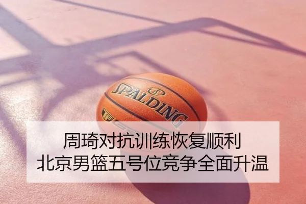 周琦对抗训练恢复顺利 北京男篮五号位竞争全面升温