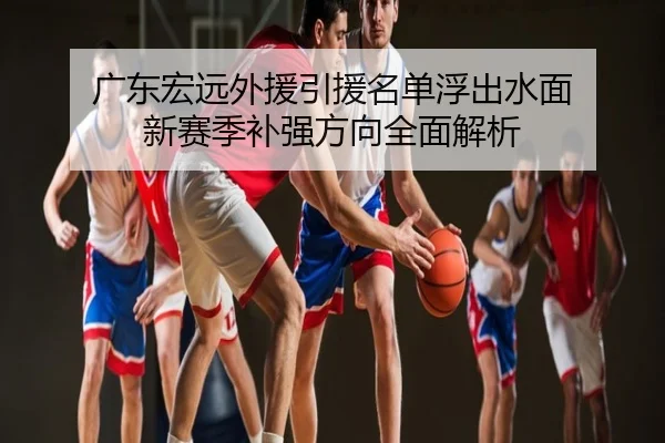 广东宏远外援引援名单浮出水面 新赛季补强方向全面解析